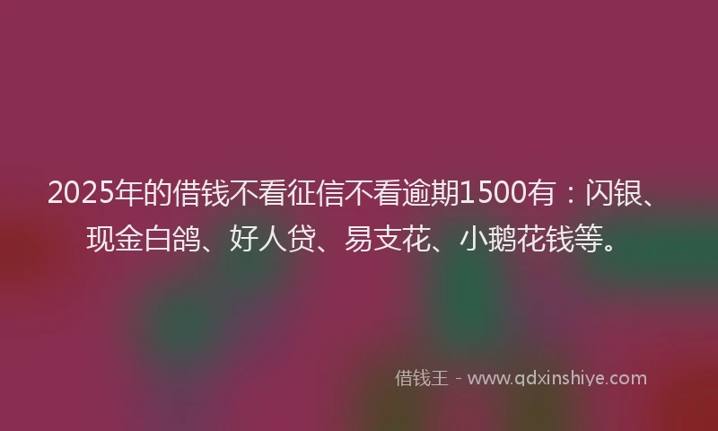2025年的借钱不看征信不看逾期1500有：闪银、现金白鸽、好人贷、易支花、小鹅花钱等。