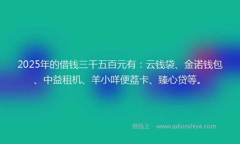 2025年的借钱三千五百元有:云钱袋、金诺钱包、中益租机、羊小咩便荔卡、臻心贷等。