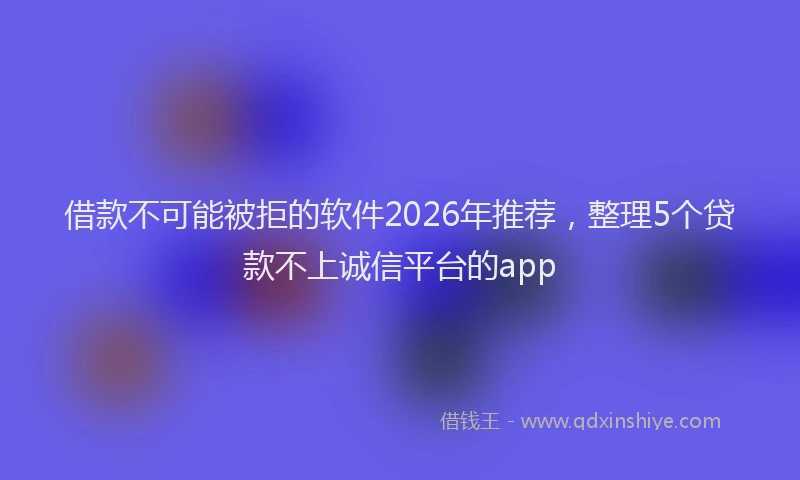 借款不可能被拒的软件2026年推荐，整理5个贷款不上诚信平台的app