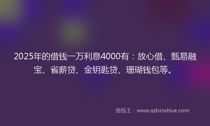 2025年的借钱一万利息4000有：放心借、甄易融宝、省薪贷、金钥匙贷、珊瑚钱包等。