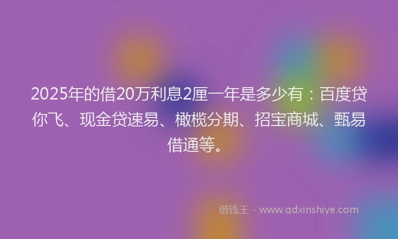 2025年的借20万利息2厘一年是多少有:百度贷你飞、现金贷速易、橄榄分期、招宝商城、甄易借通等。