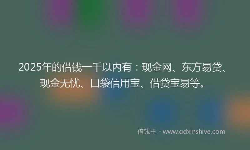 2025年的借钱一千以内有：现金网、东方易贷、现金无忧、口袋信用宝、借贷宝易等。