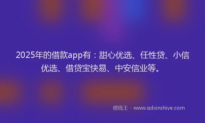 2025年的借款app有：甜心优选、任性贷、小信优选、借贷宝快易、中安信业等。