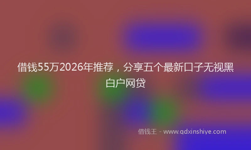 借钱55万2026年推荐，分享五个最新口子无视黑白户网贷