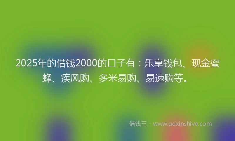 2025年的借钱2000的口子有:乐享钱包、现金蜜蜂、疾风购、多米易购、易速购等。