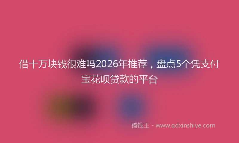 借十万块钱很难吗2026年推荐，盘点5个凭支付宝花呗贷款的平台