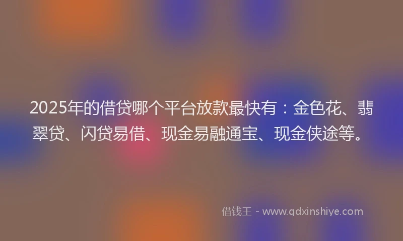 2025年的借贷哪个平台放款最快有:金色花、翡翠贷、闪贷易借、现金易融通宝、现金侠途等。