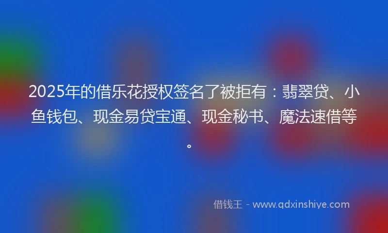 2025年的借乐花授权签名了被拒有：翡翠贷、小鱼钱包、现金易贷宝通、现金秘书、魔法速借等。