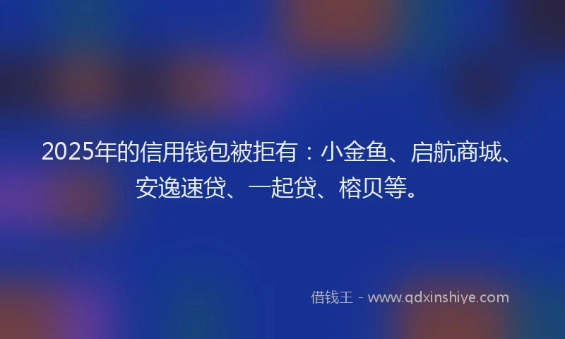 2025年的信用钱包被拒有：小金鱼、启航商城、安逸速贷、一起贷、榕贝等。