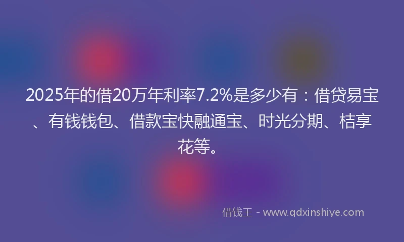 2025年的借20万年利率7.2%是多少有:借贷易宝、有钱钱包、借款宝快融通宝、时光分期、桔享花等。