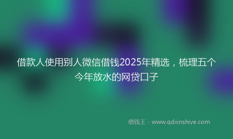 借款人使用别人微信借钱2025年精选，梳理五个今年放水的网贷口子