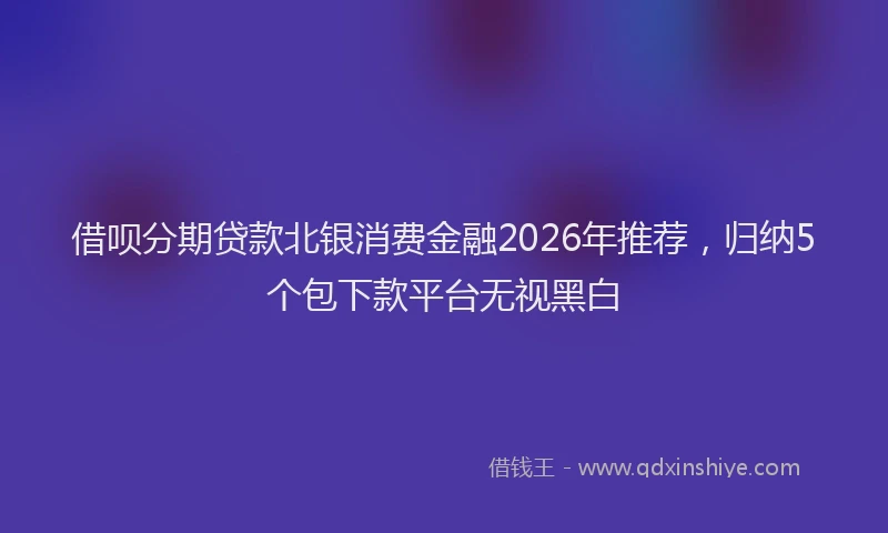 借呗分期贷款北银消费金融2026年推荐，归纳5个包下款平台无视黑白