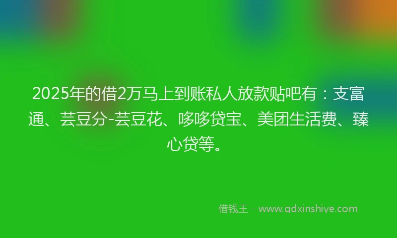 2025年的借2万马上到账私人放款贴吧有：支富通、芸豆分-芸豆花、哆哆贷宝、美团生活费、臻心贷等。