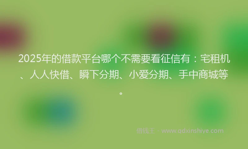 2025年的借款平台哪个不需要看征信有：宅租机、人人快借、瞬下分期、小爱分期、手中商城等。