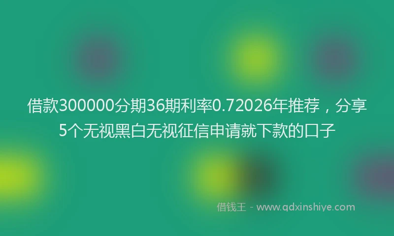 借款300000分期36期利率0.72026年推荐,分享5个无视黑白无视征信申请就下款的口子