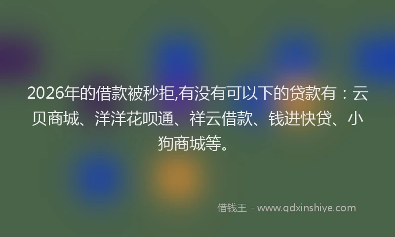 2026年的借款被秒拒,有没有可以下的贷款有：云贝商城、洋洋花呗通、祥云借款、钱进快贷、小狗商城等。