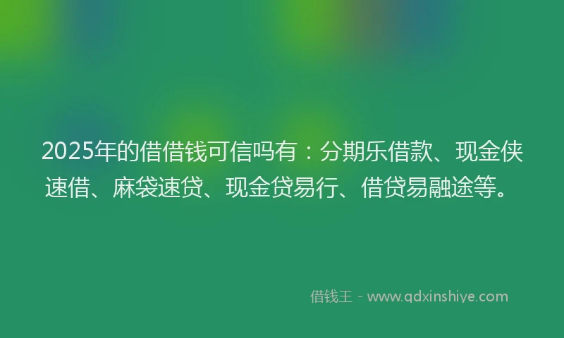 2025年的借借钱可信吗有：分期乐借款、现金侠速借、麻袋速贷、现金贷易行、借贷易融途等。