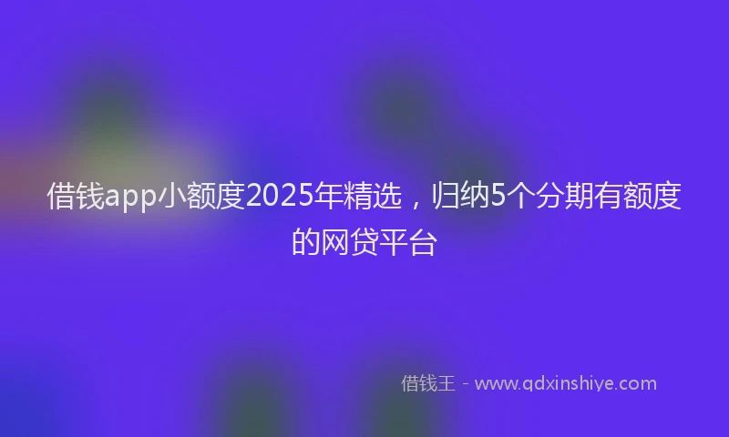 借钱app小额度2025年精选，归纳5个分期有额度的网贷平台