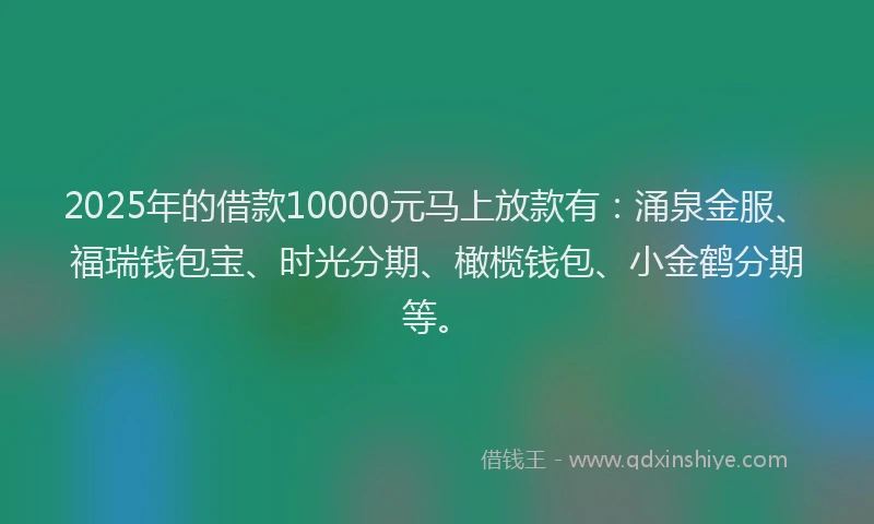 2025年的借款10000元马上放款有：涌泉金服、福瑞钱包宝、时光分期、橄榄钱包、小金鹤分期等。