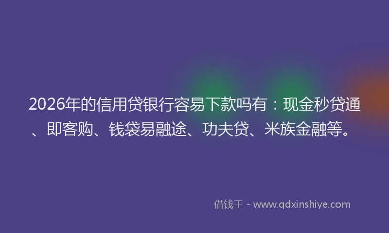 2026年的信用贷银行容易下款吗有：现金秒贷通、即客购、钱袋易融途、功夫贷、米族金融等。