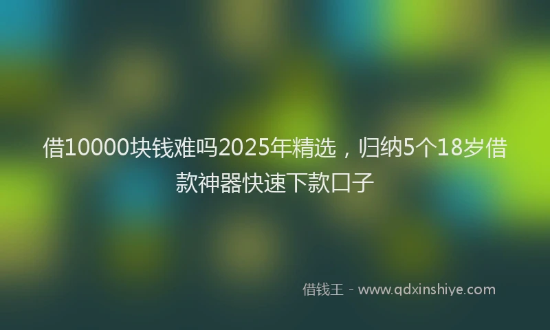 借10000块钱难吗2025年精选，归纳5个18岁借款神器快速下款口子