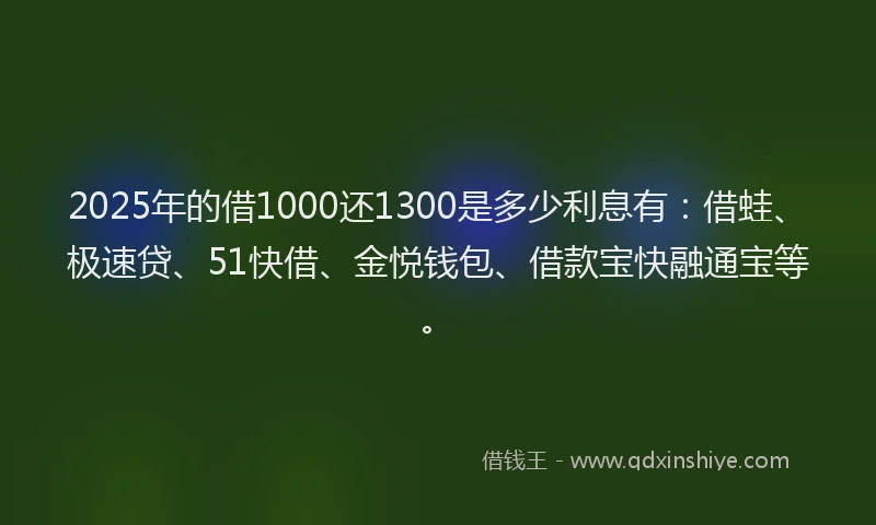2025年的借1000还1300是多少利息有:借蛙、极速贷、51快借、金悦钱包、借款宝快融通宝等。