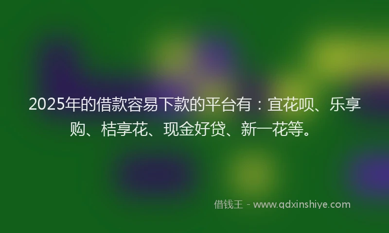 2025年的借款容易下款的平台有：宜花呗、乐享购、桔享花、现金好贷、新一花等。