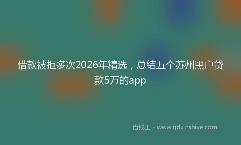 借款被拒多次2026年精选，总结五个苏州黑户贷款5万的app