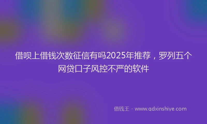 借呗上借钱次数征信有吗2025年推荐,罗列五个网贷口子风控不严的软件