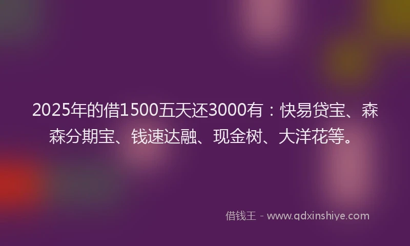2025年的借1500五天还3000有：快易贷宝、森森分期宝、钱速达融、现金树、大洋花等。