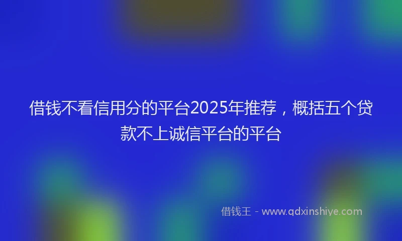 借钱不看信用分的平台2025年推荐，概括五个贷款不上诚信平台的平台