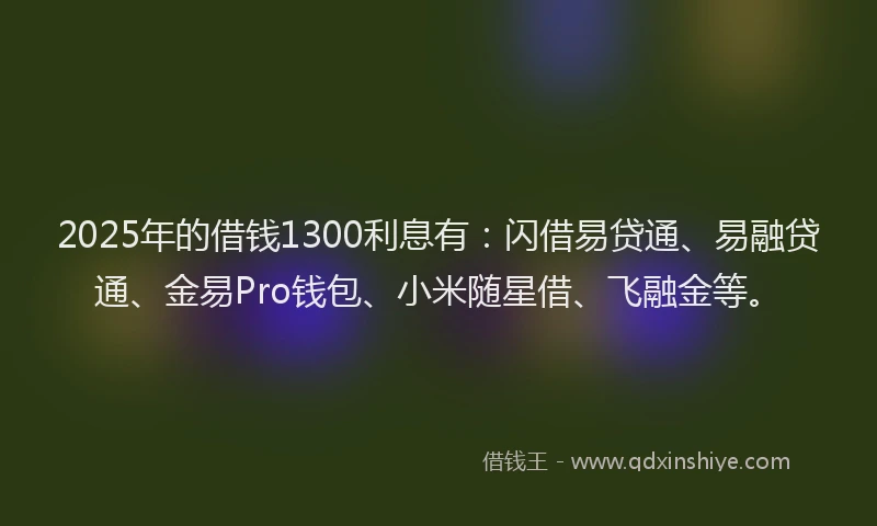 2025年的借钱1300利息有：闪借易贷通、易融贷通、金易Pro钱包、小米随星借、飞融金等。