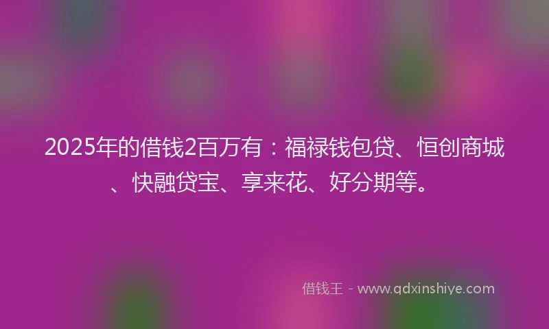 2025年的借钱2百万有：福禄钱包贷、恒创商城、快融贷宝、享来花、好分期等。