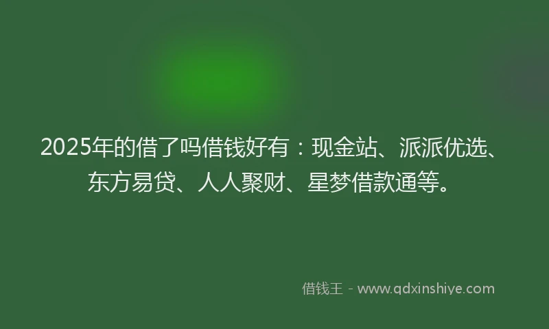 2025年的借了吗借钱好有：现金站、派派优选、东方易贷、人人聚财、星梦借款通等。