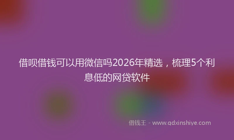 借呗借钱可以用微信吗2026年精选，梳理5个利息低的网贷软件