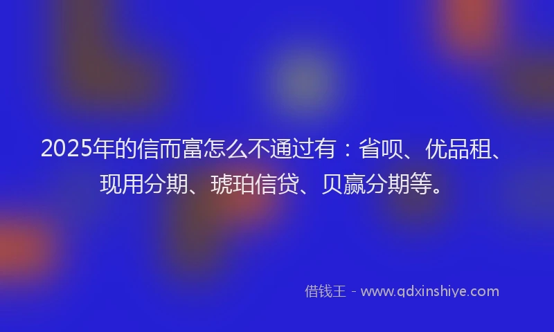2025年的信而富怎么不通过有：省呗、优品租、现用分期、琥珀信贷、贝赢分期等。
