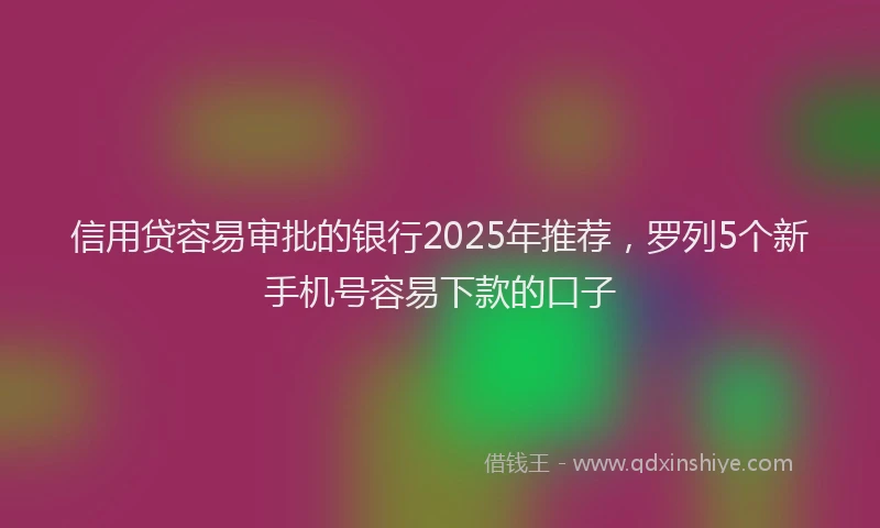 信用贷容易审批的银行2025年推荐，罗列5个新手机号容易下款的口子
