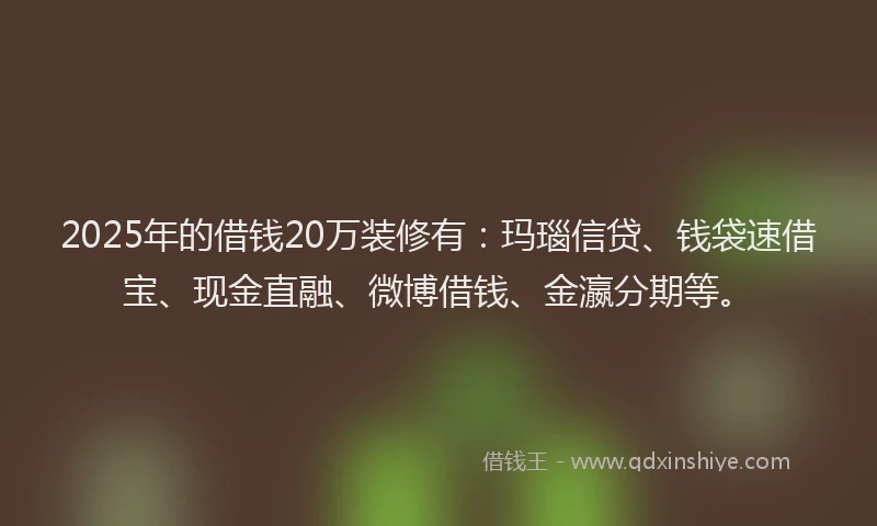 2025年的借钱20万装修有：玛瑙信贷、钱袋速借宝、现金直融、微博借钱、金瀛分期等。