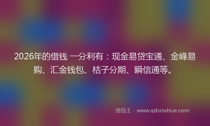 2026年的借钱 一分利有：现金易贷宝通、金峰易购、汇金钱包、桔子分期、瞬信通等。
