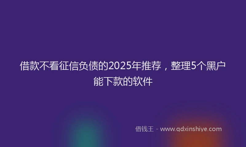 借款不看征信负债的2025年推荐,整理5个黑户能下款的软件