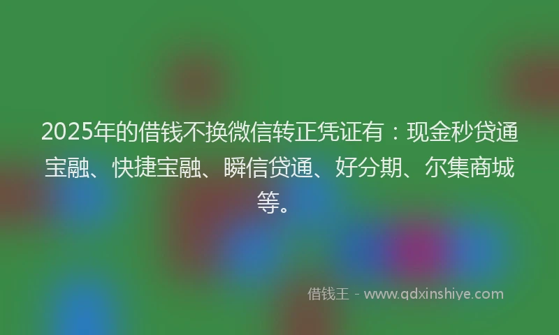 2025年的借钱不换微信转正凭证有:现金秒贷通宝融、快捷宝融、瞬信贷通、好分期、尔集商城等。