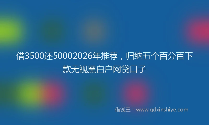 借3500还50002026年推荐,归纳五个百分百下款无视黑白户网贷口子