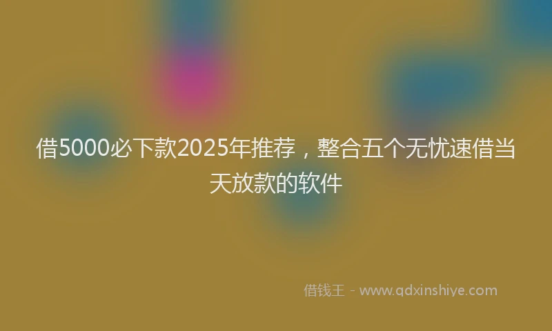 借5000必下款2025年推荐，整合五个无忧速借当天放款的软件