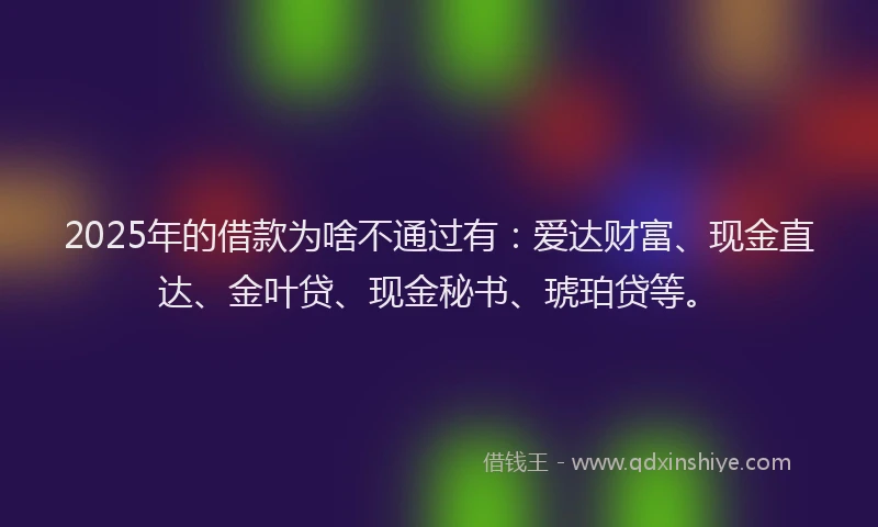 2025年的借款为啥不通过有：爱达财富、现金直达、金叶贷、现金秘书、琥珀贷等。