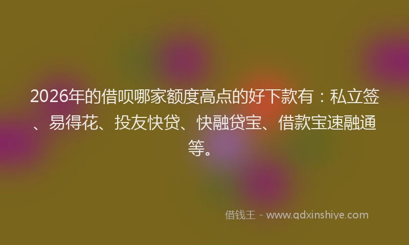 2026年的借呗哪家额度高点的好下款有：私立签、易得花、投友快贷、快融贷宝、借款宝速融通等。