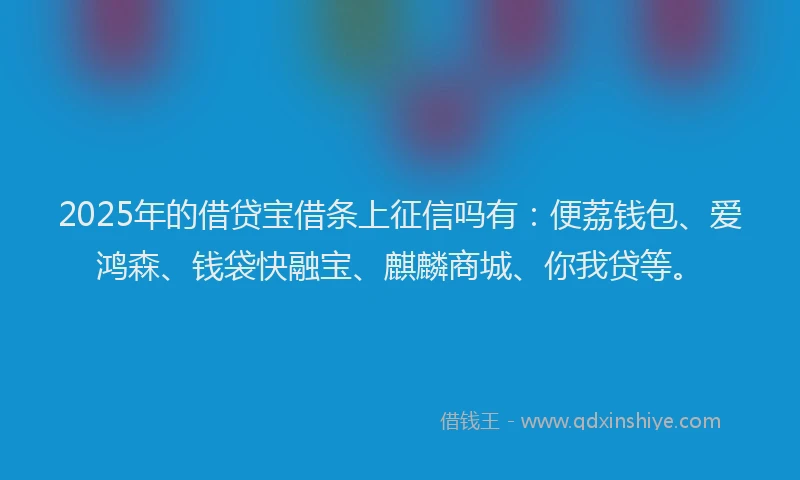 2025年的借贷宝借条上征信吗有：便荔钱包、爱鸿森、钱袋快融宝、麒麟商城、你我贷等。