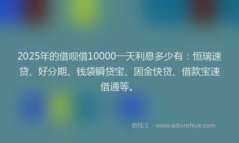 2025年的借呗借10000一天利息多少有:恒瑞速贷、好分期、钱袋瞬贷宝、固金快贷、借款宝速借通等。