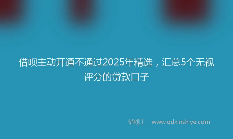 借呗主动开通不通过2025年精选，汇总5个无视评分的贷款口子