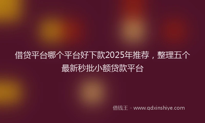 借贷平台哪个平台好下款2025年推荐，整理五个最新秒批小额贷款平台