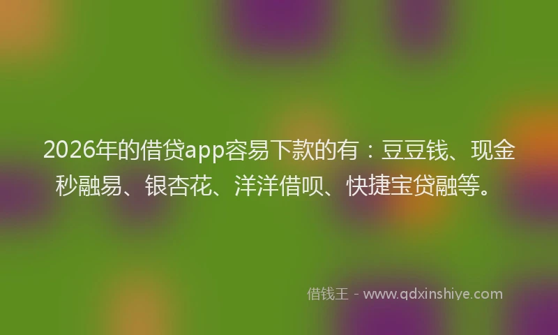 2026年的借贷app容易下款的有：豆豆钱、现金秒融易、银杏花、洋洋借呗、快捷宝贷融等。